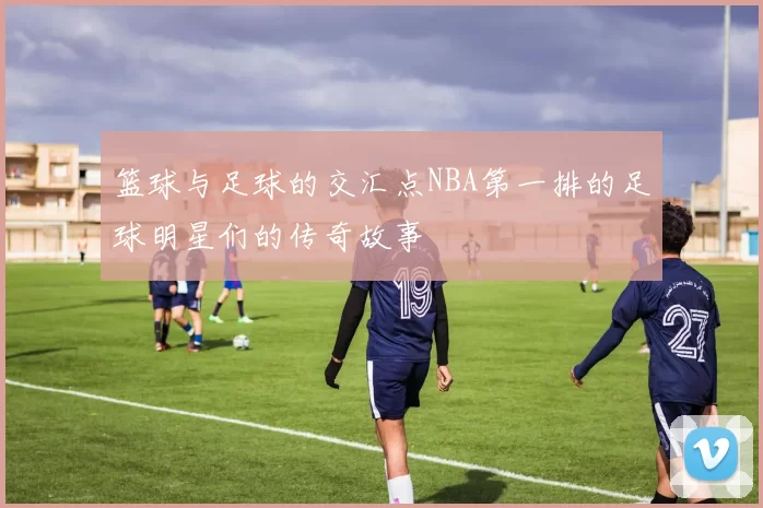 篮球与足球的交汇点NBA第一排的足球明星们的传奇故事