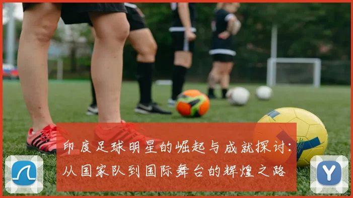 印度足球明星的崛起与成就探讨：从国家队到国际舞台的辉煌之路