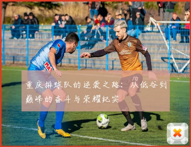 重庆排球队的逆袭之路：从低谷到巅峰的奋斗与荣耀纪实