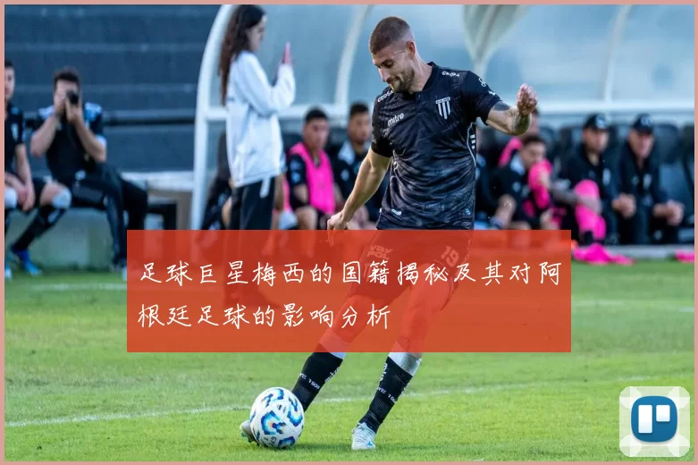 足球巨星梅西的国籍揭秘及其对阿根廷足球的影响分析