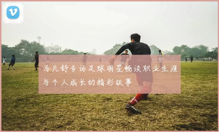马凡舒专访足球明星畅谈职业生涯与个人成长的精彩故事