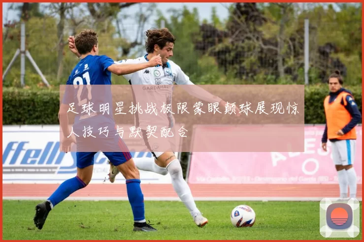 足球明星挑战极限蒙眼颠球展现惊人技巧与默契配合