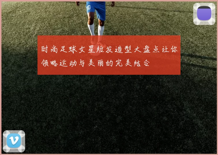 时尚足球女星短发造型大盘点让你领略运动与美丽的完美结合