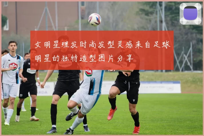 女明星理发时尚发型灵感来自足球明星的独特造型图片分享