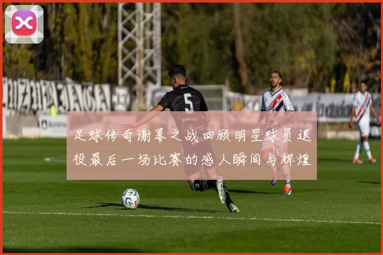 足球传奇谢幕之战回顾明星球员退役最后一场比赛的感人瞬间与辉煌历程