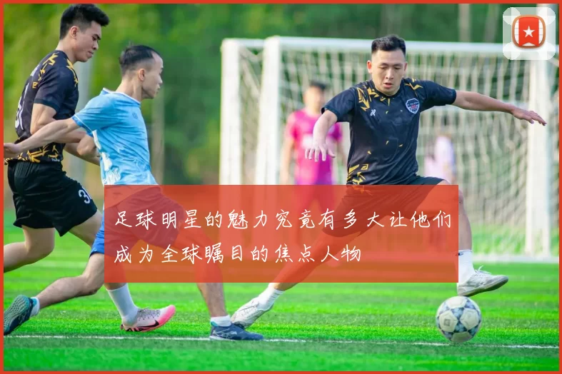 足球明星的魅力究竟有多大让他们成为全球瞩目的焦点人物