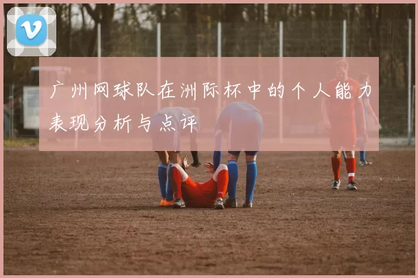 广州网球队在洲际杯中的个人能力表现分析与点评
