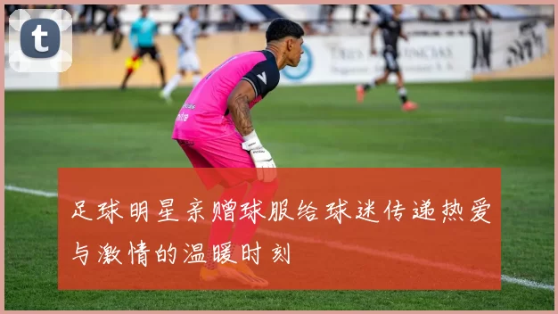 足球明星亲赠球服给球迷传递热爱与激情的温暖时刻