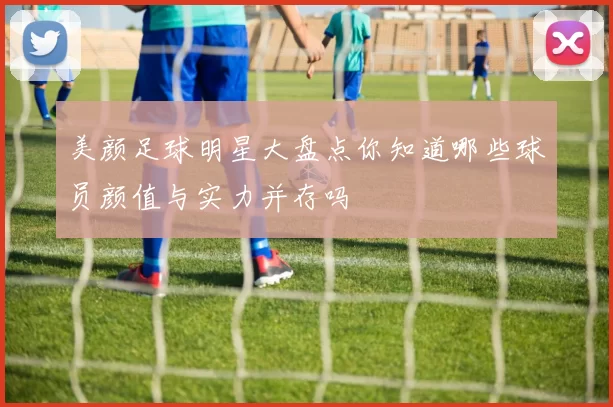 美颜足球明星大盘点你知道哪些球员颜值与实力并存吗