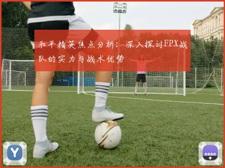 和平精英焦点分析：深入探讨FPX战队的实力与战术优势