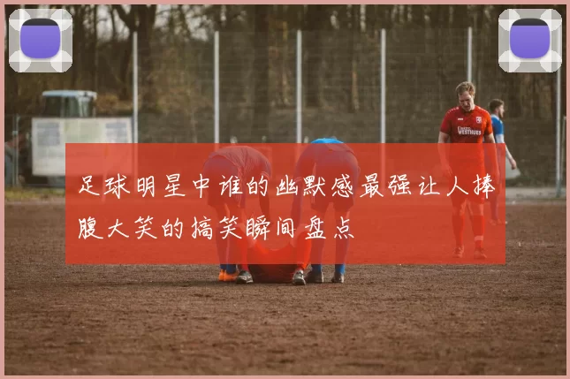 足球明星中谁的幽默感最强让人捧腹大笑的搞笑瞬间盘点