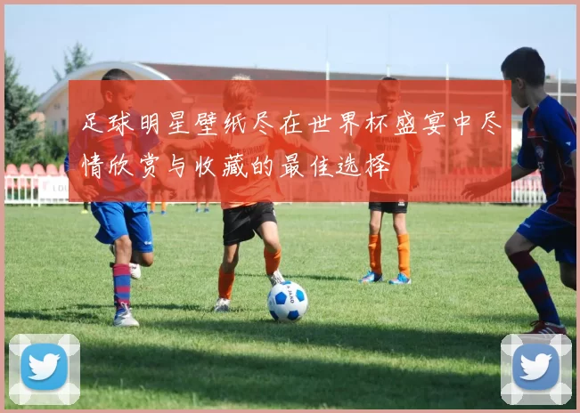 足球明星壁纸尽在世界杯盛宴中尽情欣赏与收藏的最佳选择