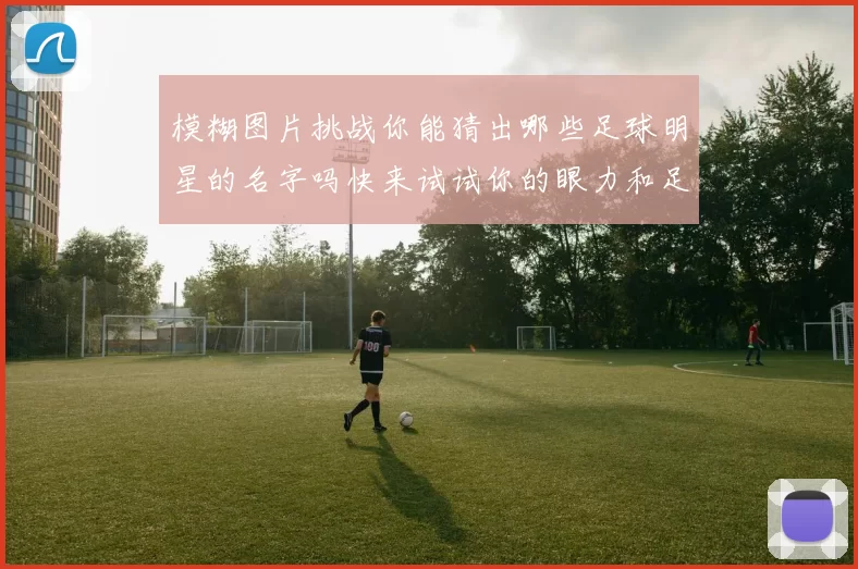 模糊图片挑战你能猜出哪些足球明星的名字吗快来试试你的眼力和足球知识