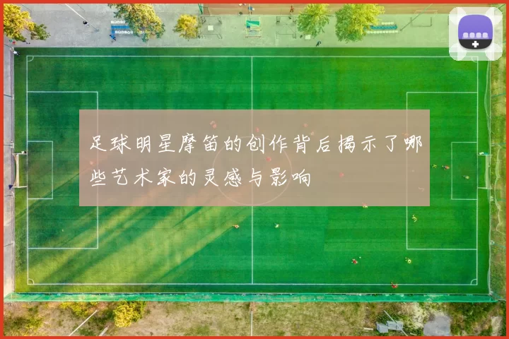 足球明星摩笛的创作背后揭示了哪些艺术家的灵感与影响