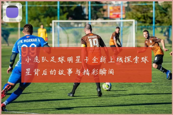 小虎队足球明星卡全新上线探索球星背后的故事与精彩瞬间