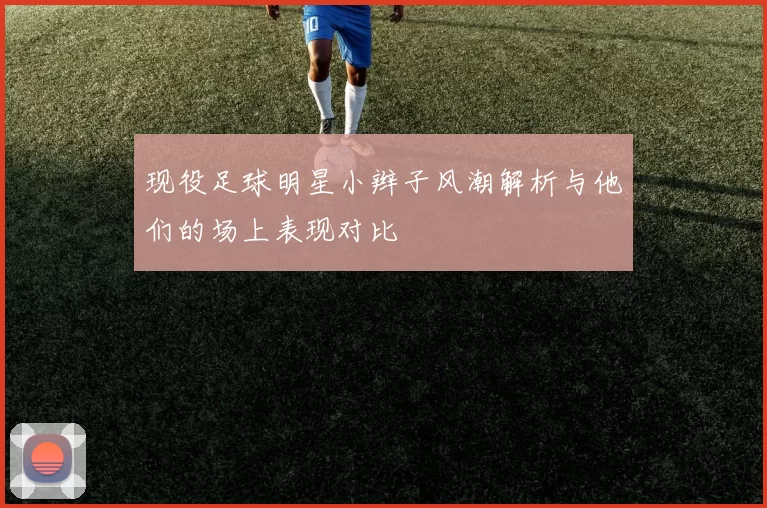 现役足球明星小辫子风潮解析与他们的场上表现对比