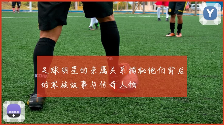 足球明星的亲属关系揭秘他们背后的家族故事与传奇人物