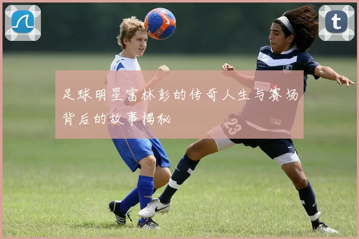 足球明星富林彭的传奇人生与赛场背后的故事揭秘