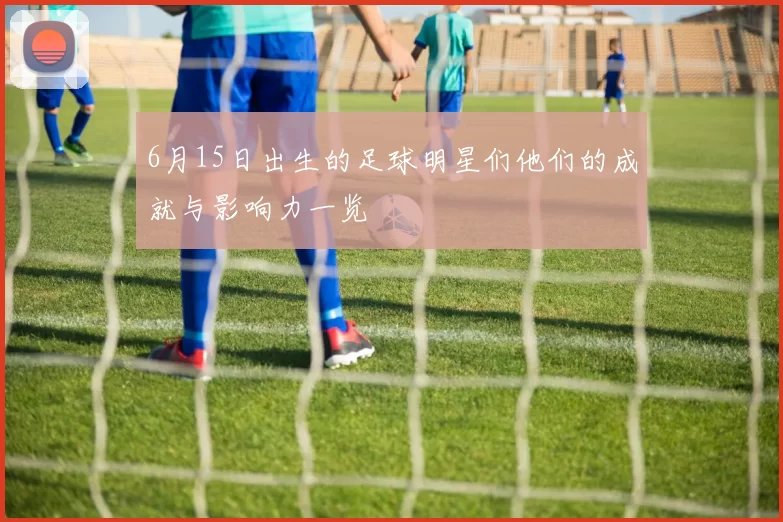 6月15日出生的足球明星们他们的成就与影响力一览