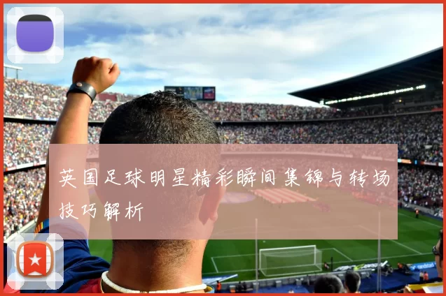 英国足球明星精彩瞬间集锦与转场技巧解析