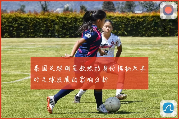 泰国足球明星教练的身份揭秘及其对足球发展的影响分析