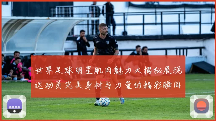 世界足球明星肌肉魅力大揭秘展现运动员完美身材与力量的精彩瞬间