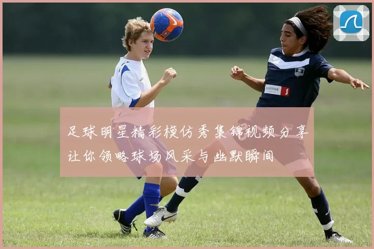足球明星精彩模仿秀集锦视频分享让你领略球场风采与幽默瞬间