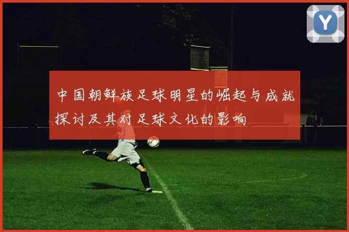 中国朝鲜族足球明星的崛起与成就探讨及其对足球文化的影响