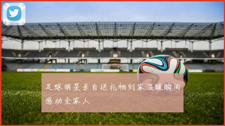 足球明星亲自送礼物到家温暖瞬间感动全家人