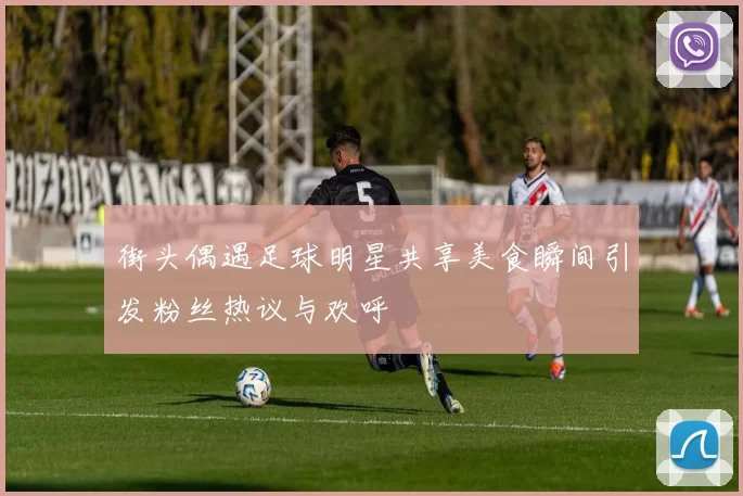 街头偶遇足球明星共享美食瞬间引发粉丝热议与欢呼