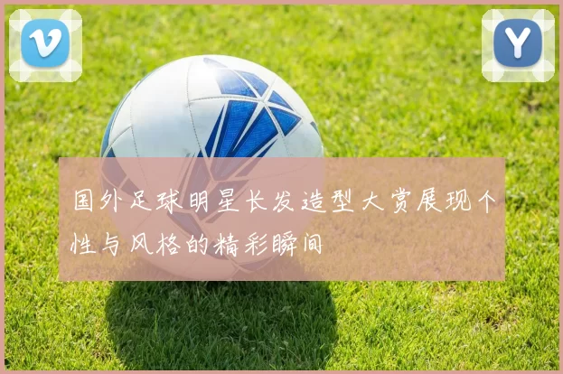 国外足球明星长发造型大赏展现个性与风格的精彩瞬间