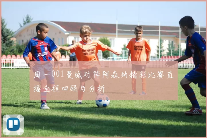 周一001曼城对阵阿森纳精彩比赛直播全程回顾与分析
