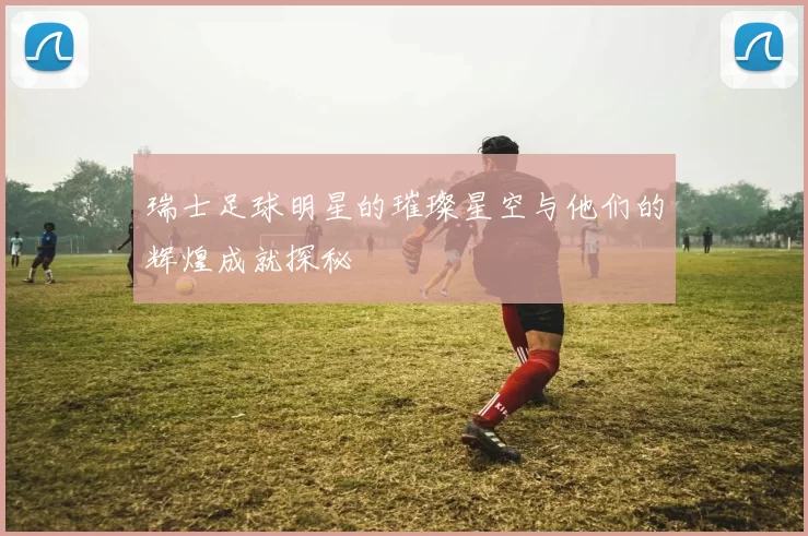 瑞士足球明星的璀璨星空与他们的辉煌成就探秘