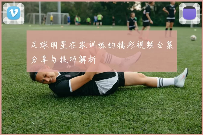 足球明星在家训练的精彩视频合集分享与技巧解析