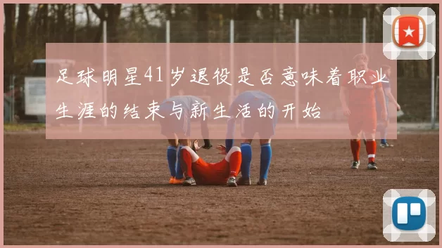 足球明星41岁退役是否意味着职业生涯的结束与新生活的开始