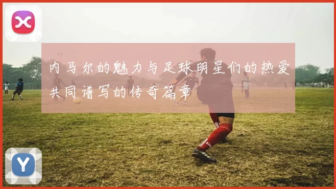 内马尔的魅力与足球明星们的热爱共同谱写的传奇篇章
