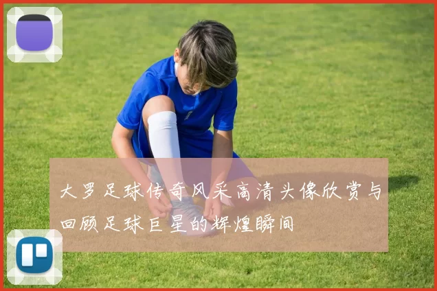 大罗足球传奇风采高清头像欣赏与回顾足球巨星的辉煌瞬间