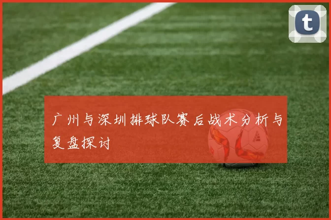 广州与深圳排球队赛后战术分析与复盘探讨