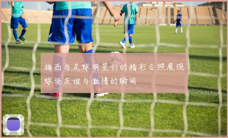梅西与足球明星们的精彩合照展现球场友谊与激情的瞬间