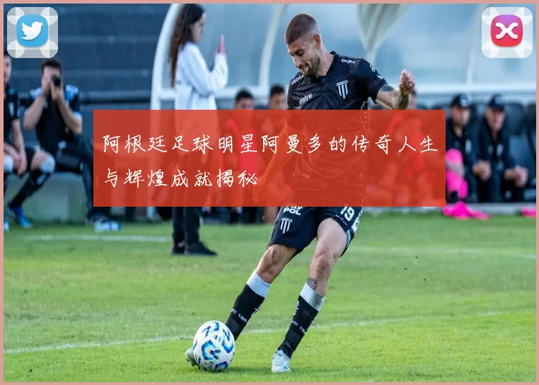 阿根廷足球明星阿曼多的传奇人生与辉煌成就揭秘