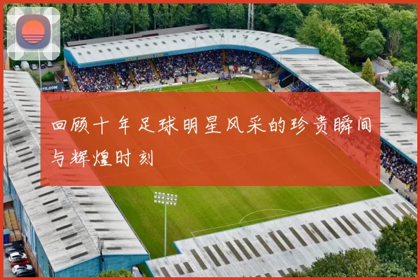 回顾十年足球明星风采的珍贵瞬间与辉煌时刻