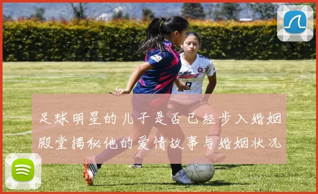 足球明星的儿子是否已经步入婚姻殿堂揭秘他的爱情故事与婚姻状况