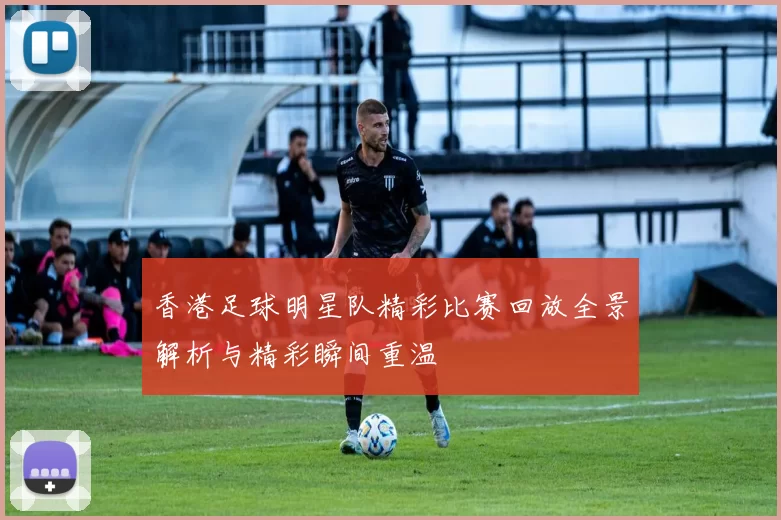 香港足球明星队精彩比赛回放全景解析与精彩瞬间重温