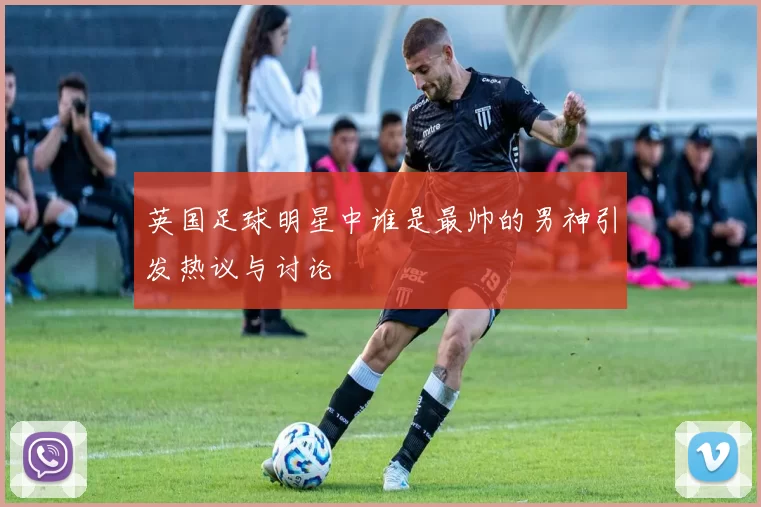 英国足球明星中谁是最帅的男神引发热议与讨论