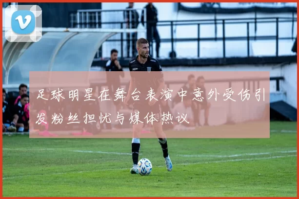 足球明星在舞台表演中意外受伤引发粉丝担忧与媒体热议