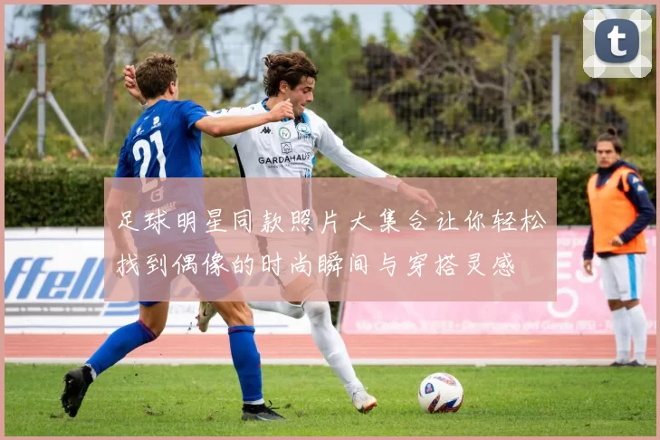 足球明星同款照片大集合让你轻松找到偶像的时尚瞬间与穿搭灵感
