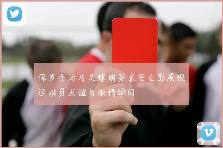 保罗乔治与足球明星亲密合影展现运动员友谊与激情瞬间