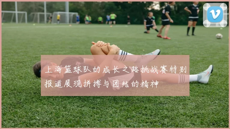 上海篮球队的成长之路挑战赛特别报道展现拼搏与团结的精神