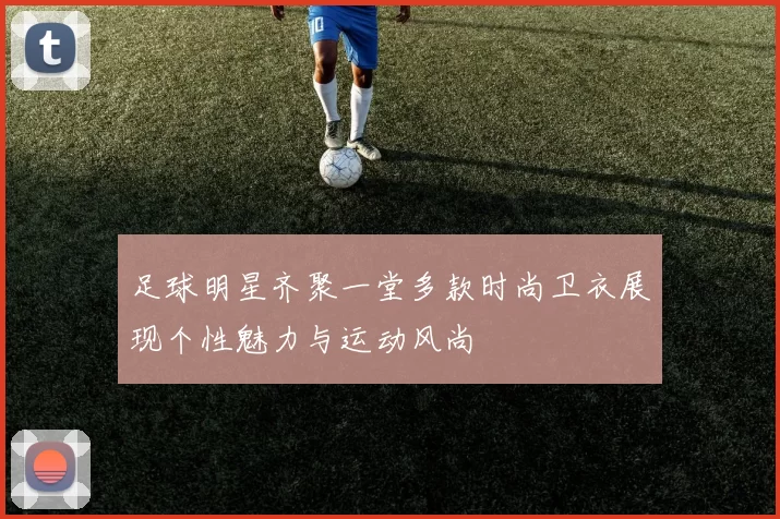 足球明星齐聚一堂多款时尚卫衣展现个性魅力与运动风尚