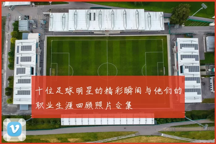 十位足球明星的精彩瞬间与他们的职业生涯回顾照片合集